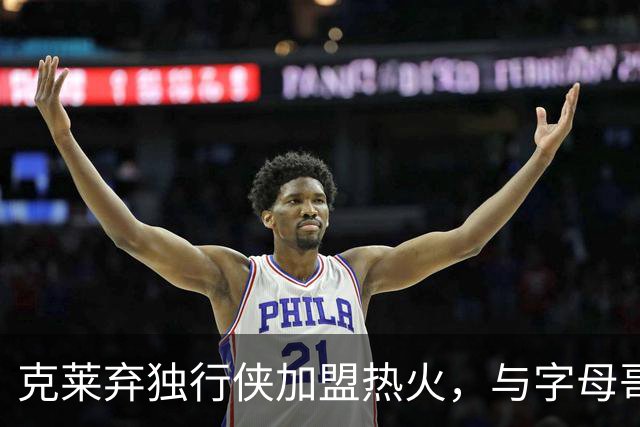 克莱弃独行侠加盟热火，与字母哥携手争夺总冠军