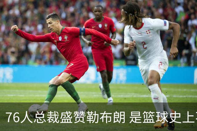 76人总裁盛赞勒布朗 是篮球史上不可磨灭的巨星